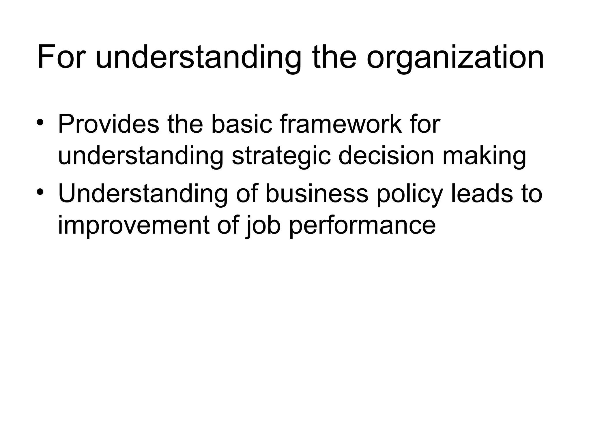 For understanding the organization 
• Provides the basic framework for 
understanding strategic decision making 
• Understanding of business policy leads to 
improvement of job performance 
 