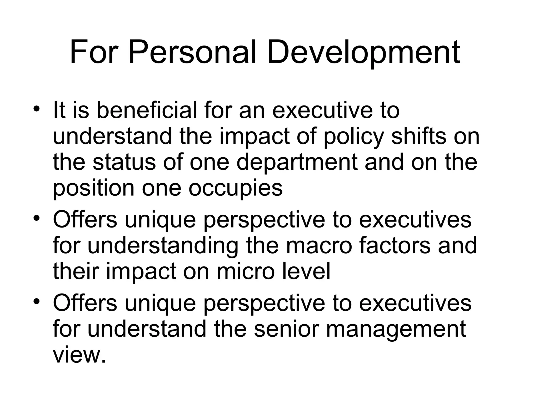 For Personal Development 
• It is beneficial for an executive to 
understand the impact of policy shifts on 
the status of one department and on the 
position one occupies 
• Offers unique perspective to executives 
for understanding the macro factors and 
their impact on micro level 
• Offers unique perspective to executives 
for understand the senior management 
view. 
 