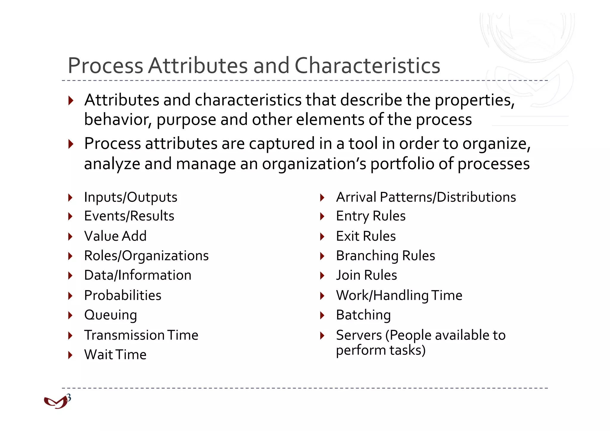 Process Attributes and Characteristics 
  Attributes and characteristics that describe the properties, 
   behavior, purpose and other elements of the process 
  Process attributes are captured in a tool in order to organize, 
   analyze and manage an organization’s portfolio of processes 
    Inputs/Outputs                     Arrival Patterns/Distributions 
    Events/Results                     Entry Rules 
    Value Add                          Exit Rules 
    Roles/Organizations                Branching Rules 
    Data/Information                   Join Rules 
    Probabilities                      Work/Handling Time 
    Queuing                            Batching 
    Transmission Time                  Servers (People available to 
    Wait Time                           perform tasks) 
 