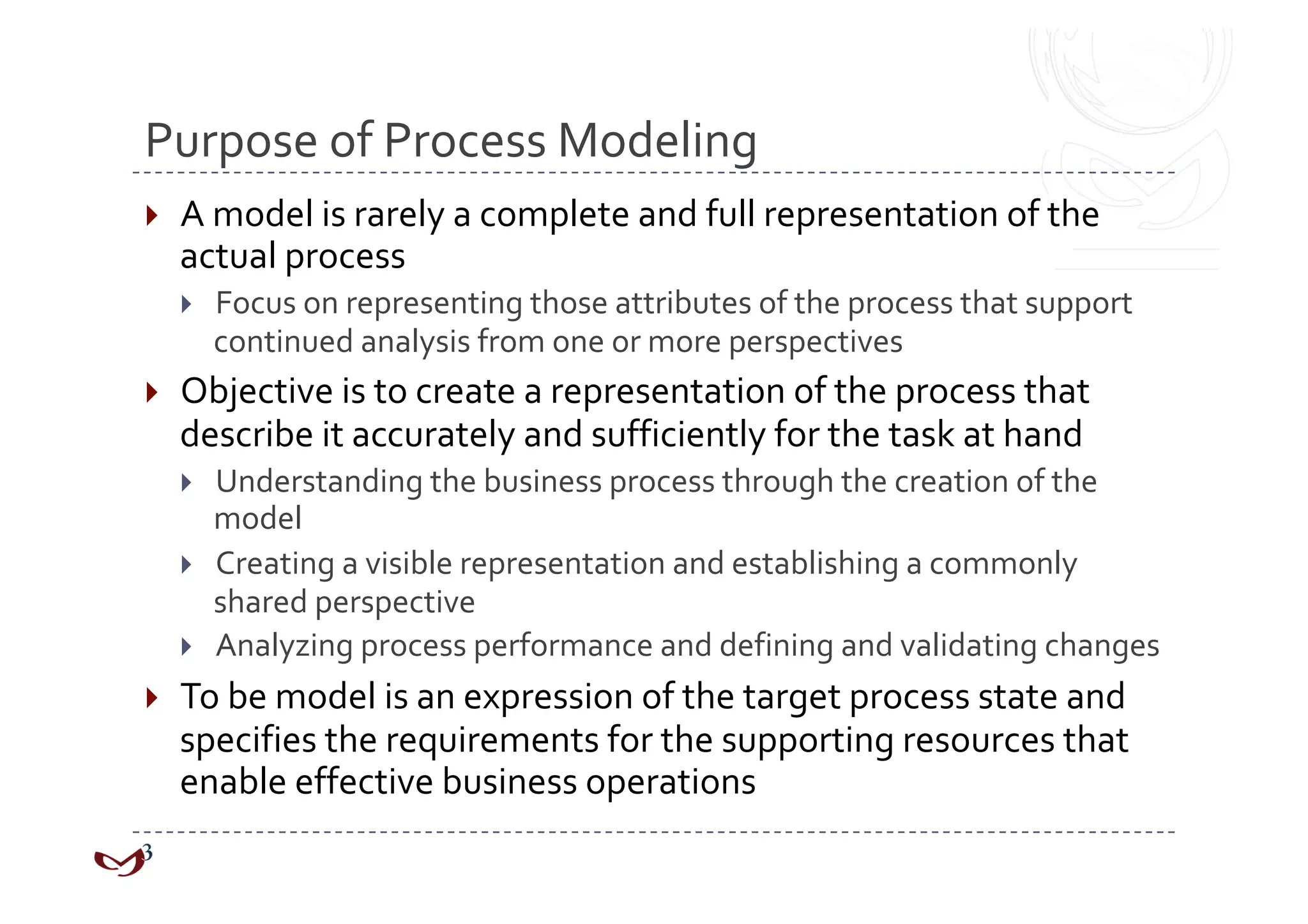 Purpose of Process Modeling 
    A model is rarely a complete and full representation of the 
     actual process 
         Focus on representing those attributes of the process that support 
          continued analysis from one or more perspectives 
    Objective is to create a representation of the process that 
     describe it accurately and sufficiently for the task at hand 
         Understanding the business process through the creation of the 
          model 
         Creating a visible representation and establishing a commonly 
          shared perspective 
         Analyzing process performance and defining and validating changes 
    To be model is an expression of the target process state and 
     specifies the requirements for the supporting resources that 
     enable effective business operations 
 
