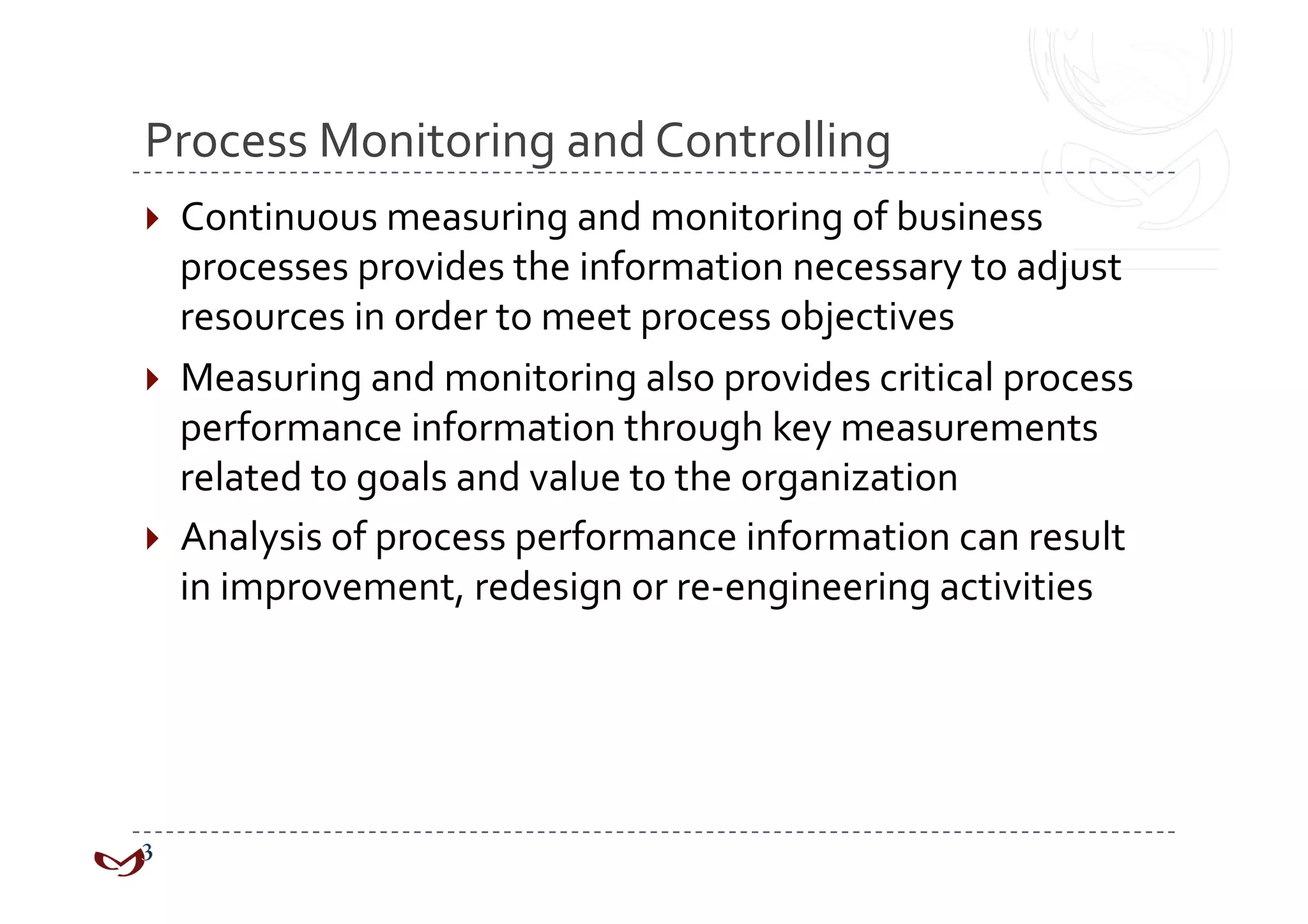 Process Monitoring and Controlling 
  Continuous measuring and monitoring of business 
   processes provides the information necessary to adjust 
   resources in order to meet process objectives 
  Measuring and monitoring also provides critical process 
   performance information through key measurements 
   related to goals and value to the organization 
  Analysis of process performance information can result 
   in improvement, redesign or re‐engineering activities 
 