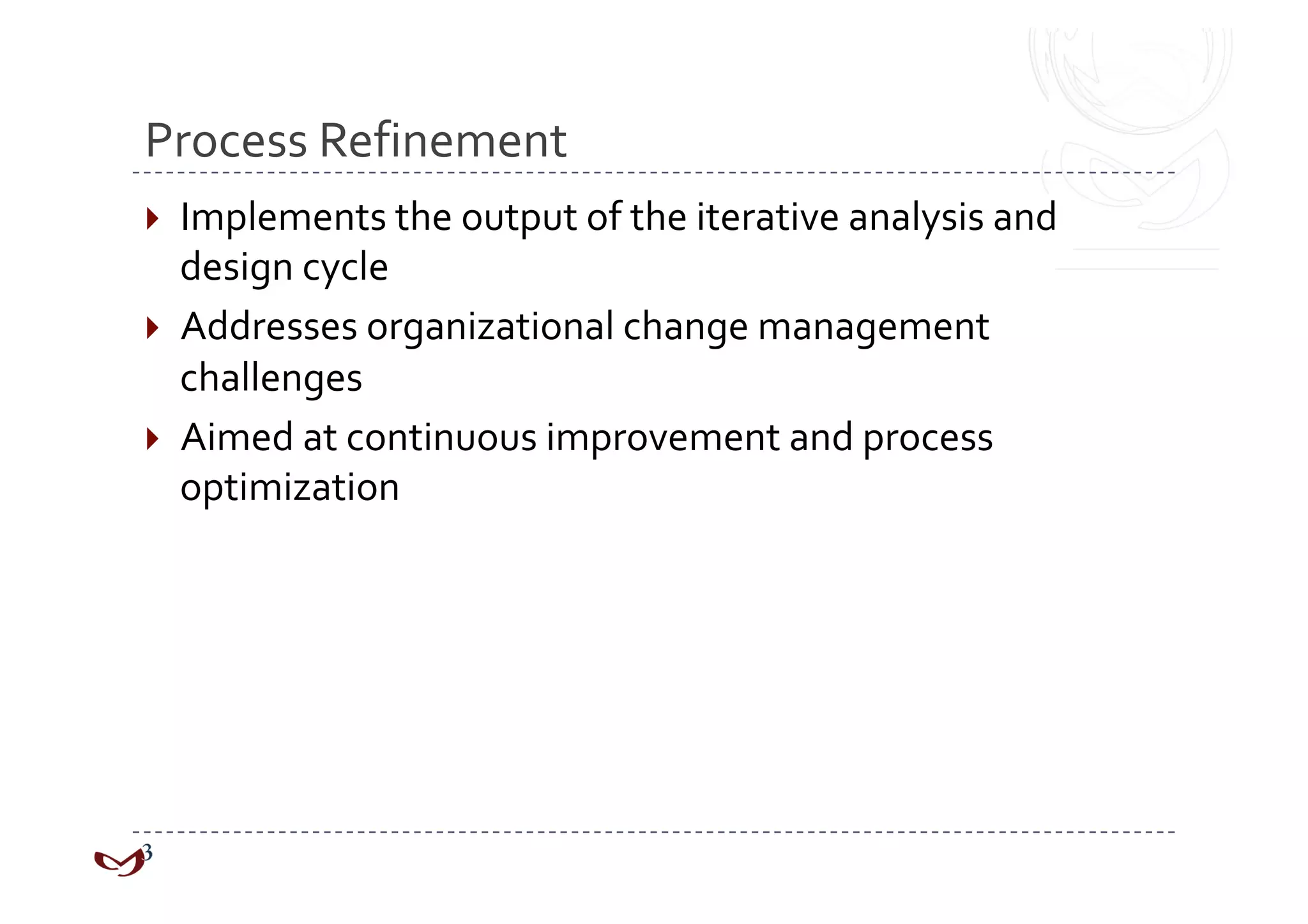 Process Refinement 
  Implements the output of the iterative analysis and 
   design cycle 
  Addresses organizational change management 
   challenges 
  Aimed at continuous improvement and process 
   optimization 
 