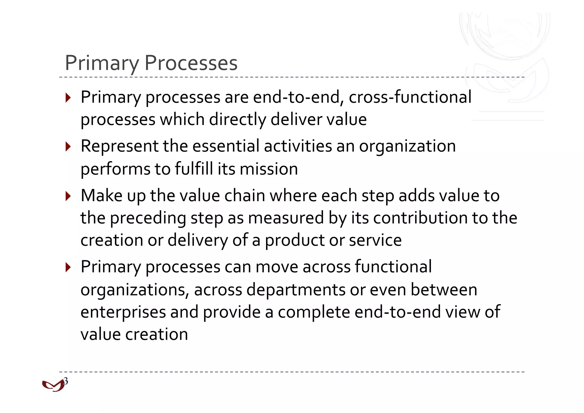 Primary Processes 
  Primary processes are end‐to‐end, cross‐functional 
   processes which directly deliver value 
  Represent the essential activities an organization 
   performs to fulfill its mission 
  Make up the value chain where each step adds value to 
   the preceding step as measured by its contribution to the 
   creation or delivery of a product or service 
  Primary processes can move across functional 
   organizations, across departments or even between 
   enterprises and provide a complete end‐to‐end view of 
   value creation 
 