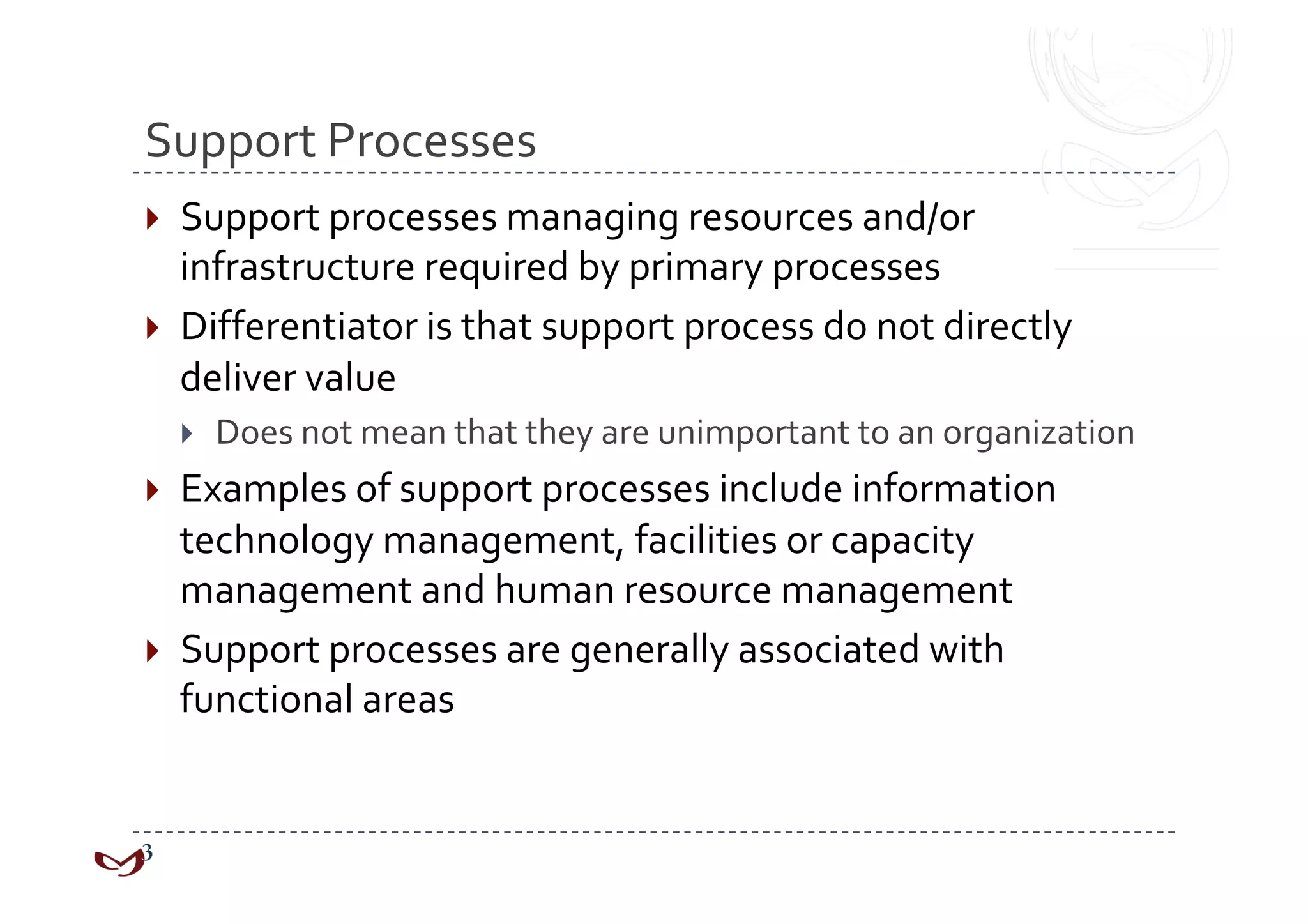 Support Processes 
  Support processes managing resources and/or 
   infrastructure required by primary processes 
  Differentiator is that support process do not directly 
   deliver value 
      Does not mean that they are unimportant to an organization 
  Examples of support processes include information 
   technology management, facilities or capacity 
   management and human resource management 
  Support processes are generally associated with 
   functional areas 
 