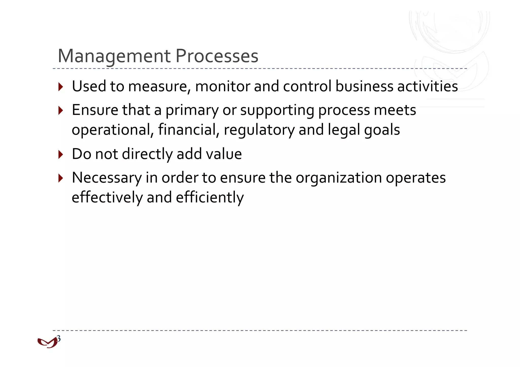 Management Processes 
  Used to measure, monitor and control business activities 
  Ensure that a primary or supporting process meets 
   operational, financial, regulatory and legal goals 
  Do not directly add value 
  Necessary in order to ensure the organization operates 
   effectively and efficiently 
 
