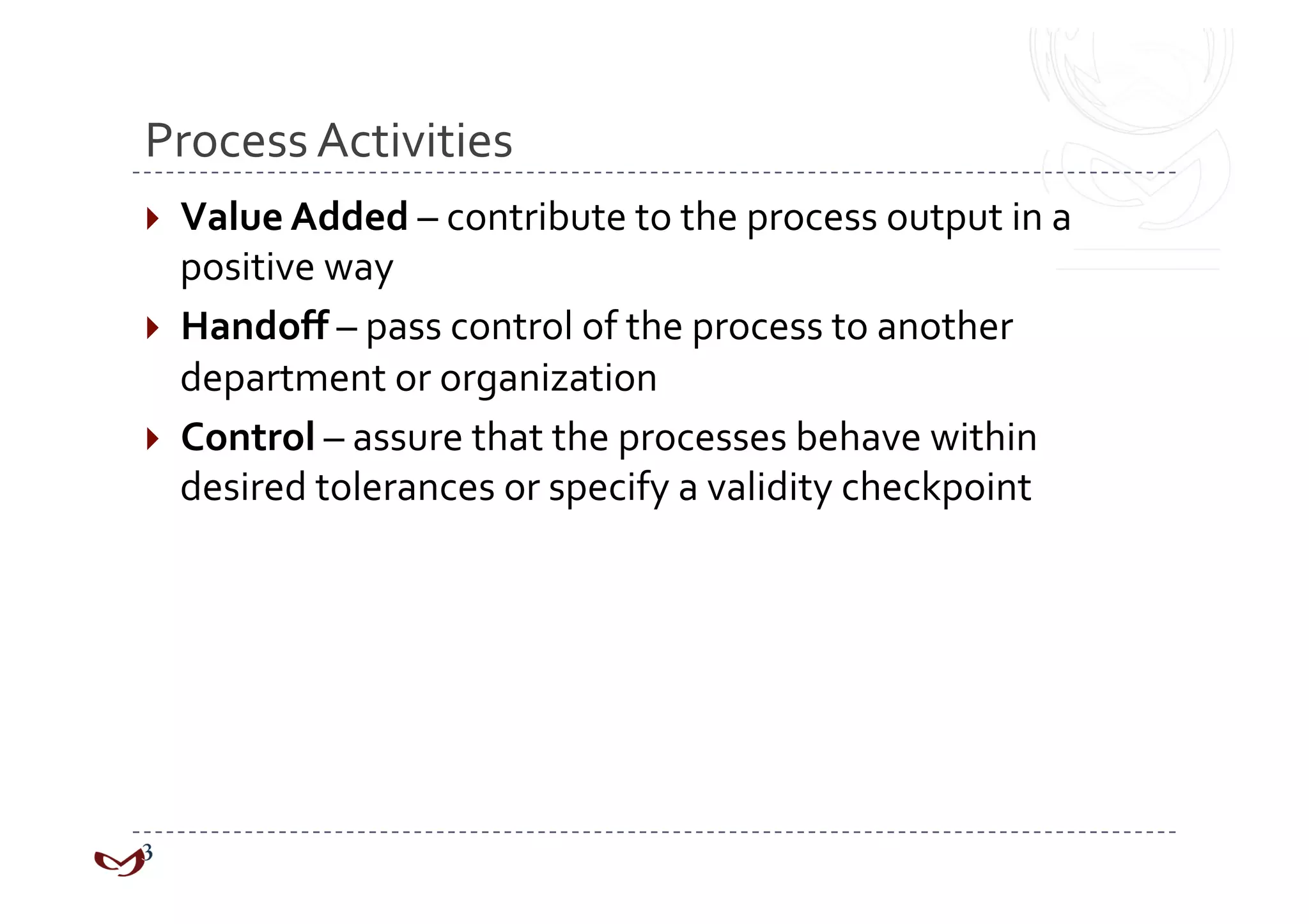 Process Activities 
  Value Added – contribute to the process output in a 
   positive way 
  Handoff – pass control of the process to another 
   department or organization 
  Control – assure that the processes behave within 
   desired tolerances or specify a validity checkpoint 
 
