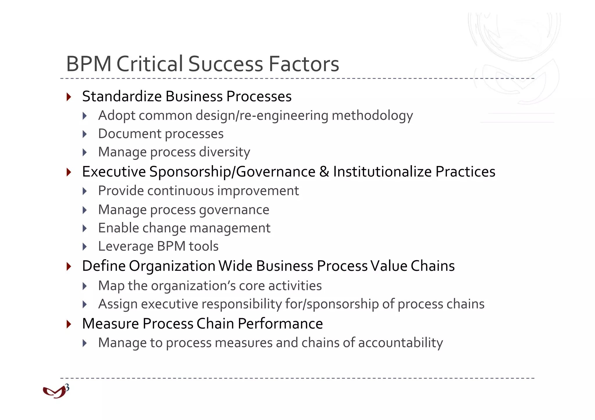 BPM Critical Success Factors 
    Standardize Business Processes 
         Adopt common design/re‐engineering methodology 
         Document processes 
         Manage process diversity 
    Executive Sponsorship/Governance & Institutionalize Practices 
         Provide continuous improvement 
         Manage process governance 
         Enable change management 
         Leverage BPM tools 
    Define Organization Wide Business Process Value Chains 
         Map the organization’s core activities 
         Assign executive responsibility for/sponsorship of process chains 
    Measure Process Chain Performance 
         Manage to process measures and chains of accountability 
 