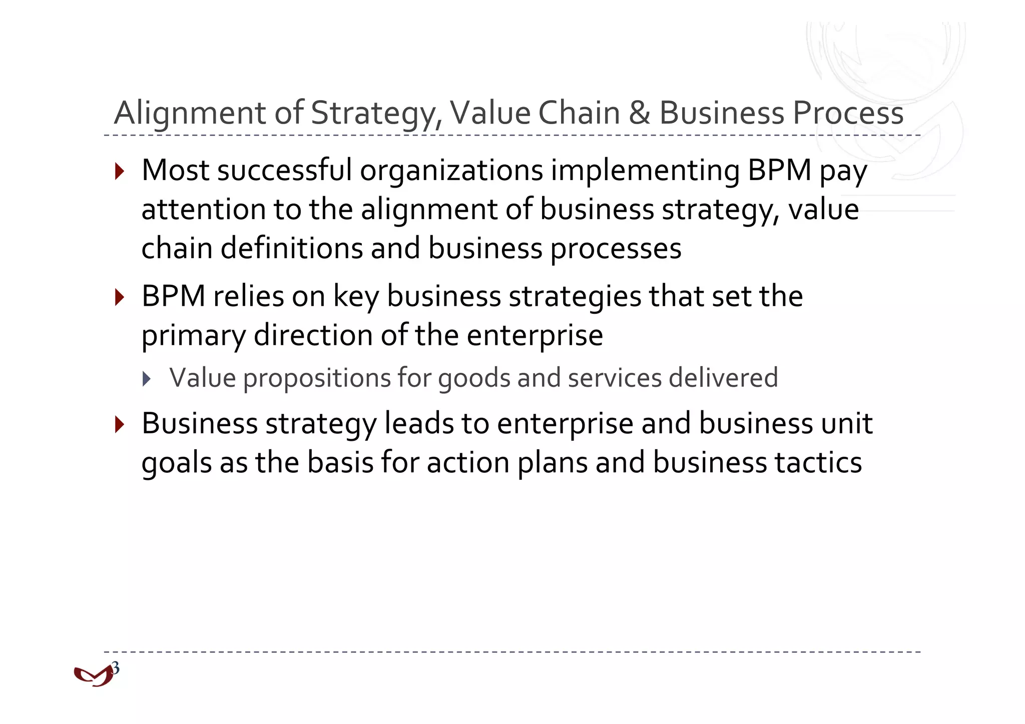Alignment of Strategy, Value Chain & Business Process 
  Most successful organizations implementing BPM pay 
   attention to the alignment of business strategy, value 
   chain definitions and business processes 
  BPM relies on key business strategies that set the 
   primary direction of the enterprise 
      Value propositions for goods and services delivered 
  Business strategy leads to enterprise and business unit 
  goals as the basis for action plans and business tactics 
 