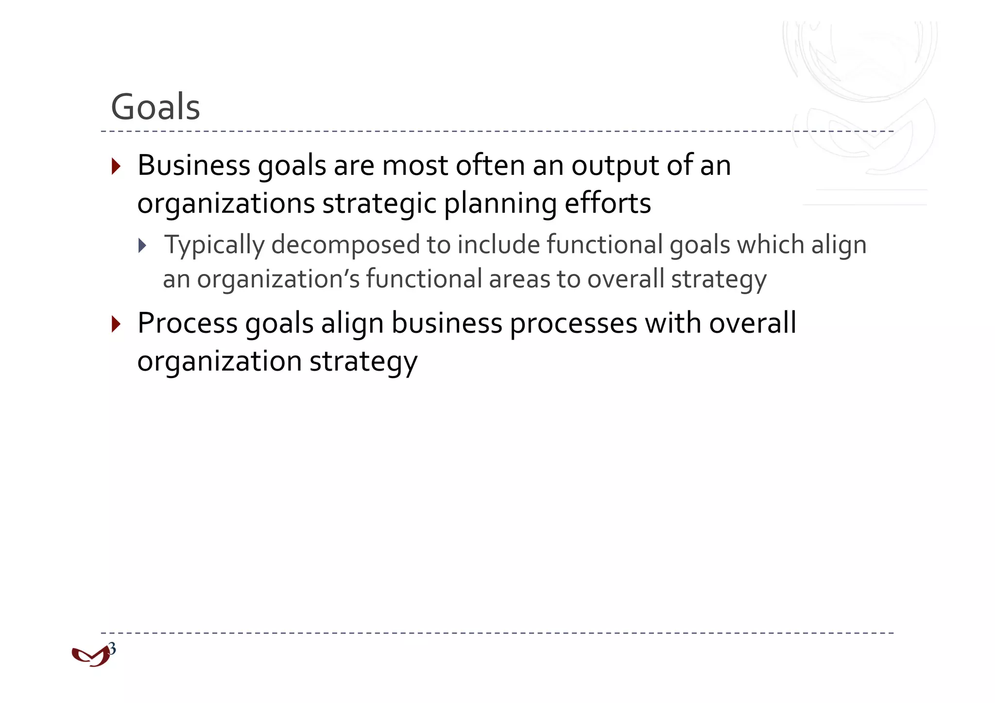 Goals 
  Business goals are most often an output of an 
  organizations strategic planning efforts 
      Typically decomposed to include functional goals which align 
       an organization’s functional areas to overall strategy 
  Process goals align business processes with overall 
  organization strategy 
 
