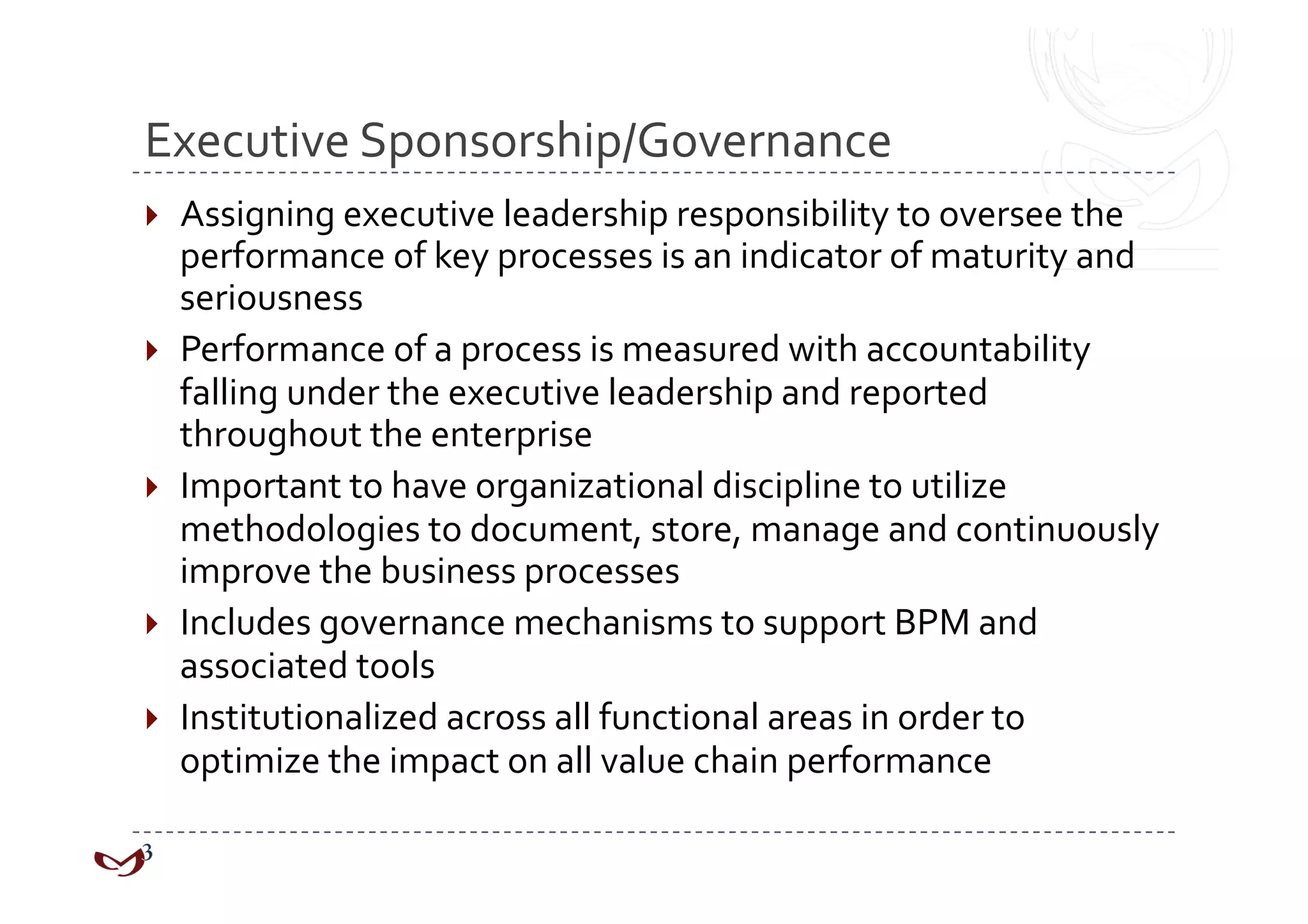 Executive Sponsorship/Governance 
  Assigning executive leadership responsibility to oversee the 
   performance of key processes is an indicator of maturity and 
   seriousness 
  Performance of a process is measured with accountability 
   falling under the executive leadership and reported 
   throughout the enterprise 
  Important to have organizational discipline to utilize 
   methodologies to document, store, manage and continuously 
   improve the business processes 
  Includes governance mechanisms to support BPM and 
   associated tools 
  Institutionalized across all functional areas in order to 
   optimize the impact on all value chain performance 
 