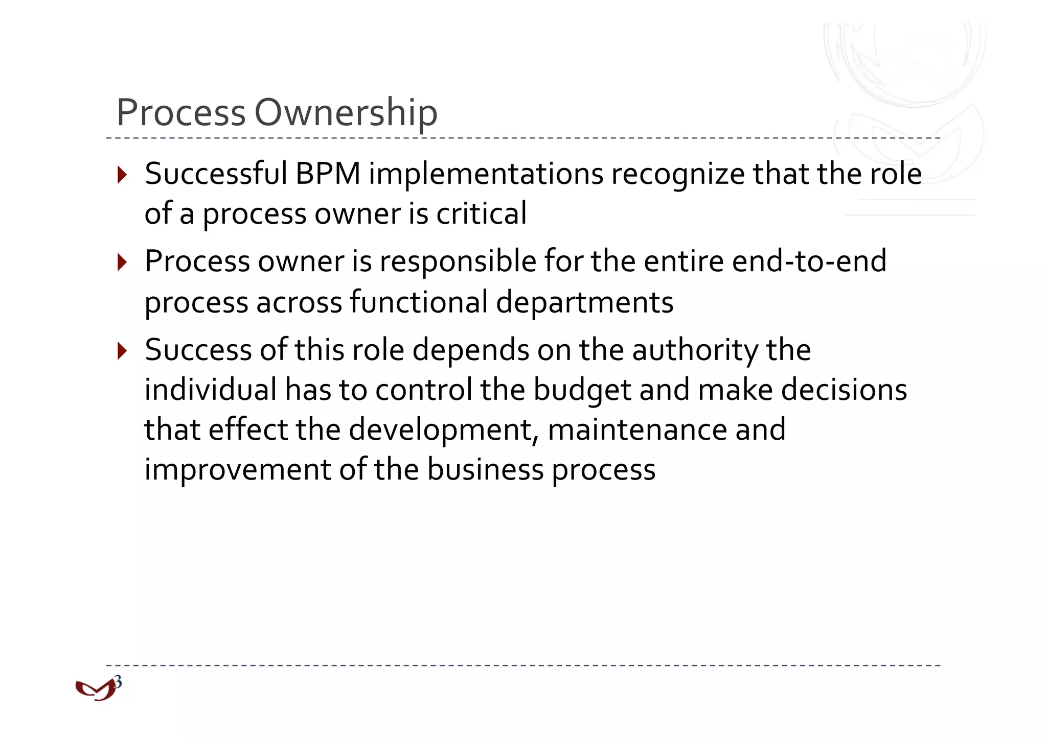 Process Ownership 
  Successful BPM implementations recognize that the role 
   of a process owner is critical 
  Process owner is responsible for the entire end‐to‐end 
   process across functional departments 
  Success of this role depends on the authority the 
   individual has to control the budget and make decisions 
   that effect the development, maintenance and 
   improvement of the business process 
 
