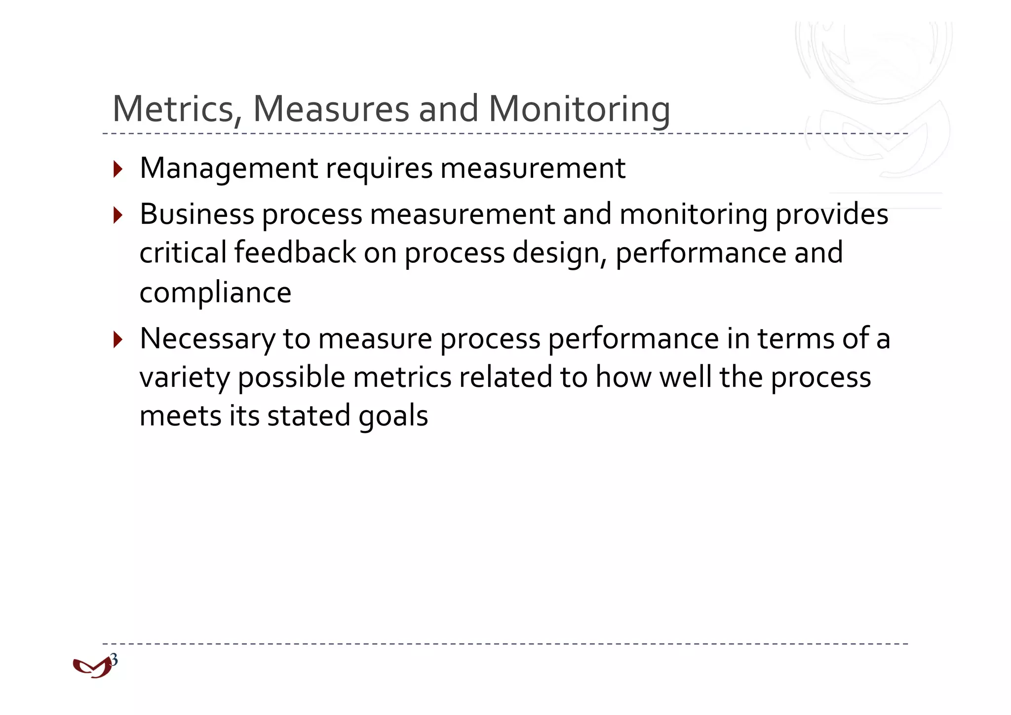 Metrics, Measures and Monitoring 
  Management requires measurement 
  Business process measurement and monitoring provides 
   critical feedback on process design, performance and 
   compliance 
  Necessary to measure process performance in terms of a 
   variety possible metrics related to how well the process 
   meets its stated goals 
 