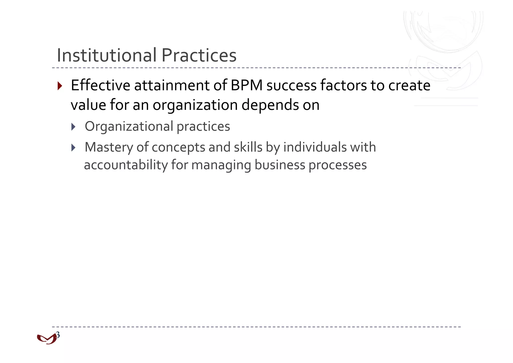 Institutional Practices 
  Effective attainment of BPM success factors to create 
  value for an organization depends on 
    Organizational practices 
    Mastery of concepts and skills by individuals with  
     accountability for managing business processes 
 