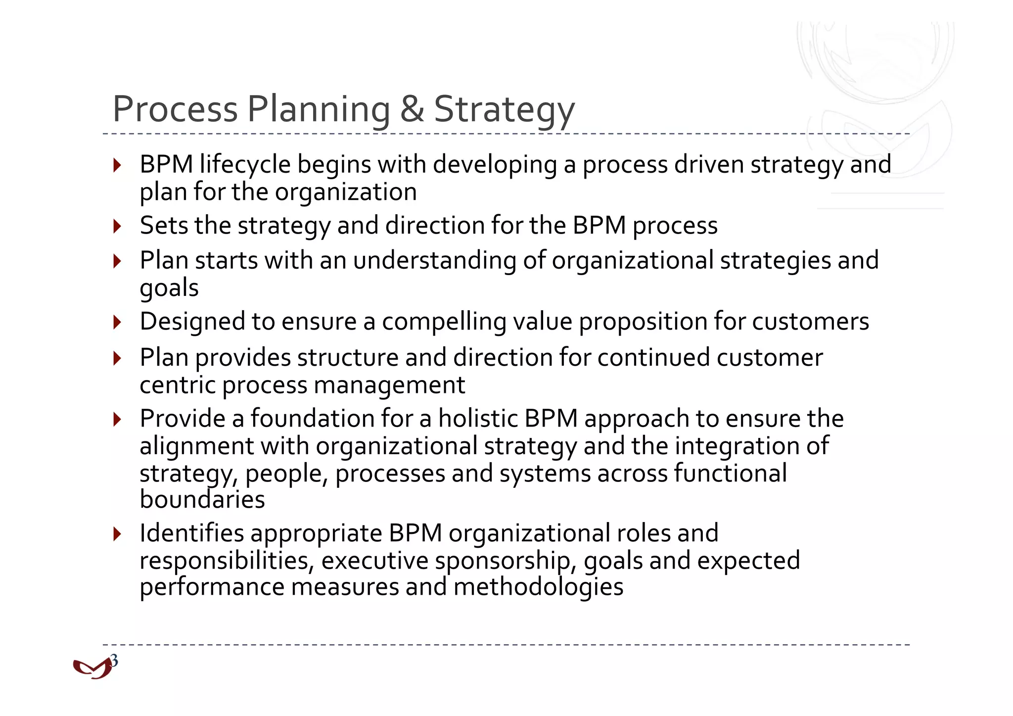 Process Planning & Strategy 
    BPM lifecycle begins with developing a process driven strategy and 
     plan for the organization 
    Sets the strategy and direction for the BPM process 
    Plan starts with an understanding of organizational strategies and 
     goals 
    Designed to ensure a compelling value proposition for customers 
    Plan provides structure and direction for continued customer 
     centric process management 
    Provide a foundation for a holistic BPM approach to ensure the 
     alignment with organizational strategy and the integration of 
     strategy, people, processes and systems across functional 
     boundaries 
    Identifies appropriate BPM organizational roles and 
     responsibilities, executive sponsorship, goals and expected 
     performance measures and methodologies 
 