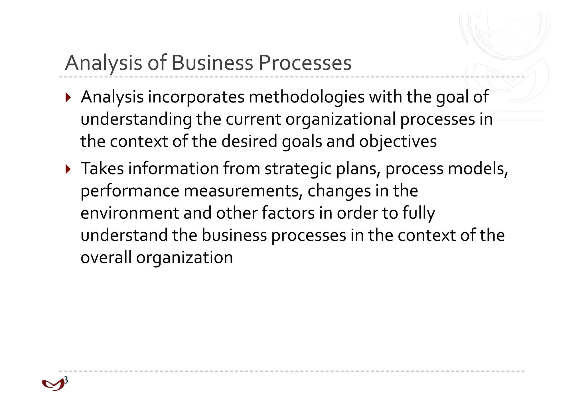 Analysis of Business Processes 
  Analysis incorporates methodologies with the goal of 
   understanding the current organizational processes in 
   the context of the desired goals and objectives 
  Takes information from strategic plans, process models, 
   performance measurements, changes in the 
   environment and other factors in order to fully 
   understand the business processes in the context of the 
   overall organization 
 