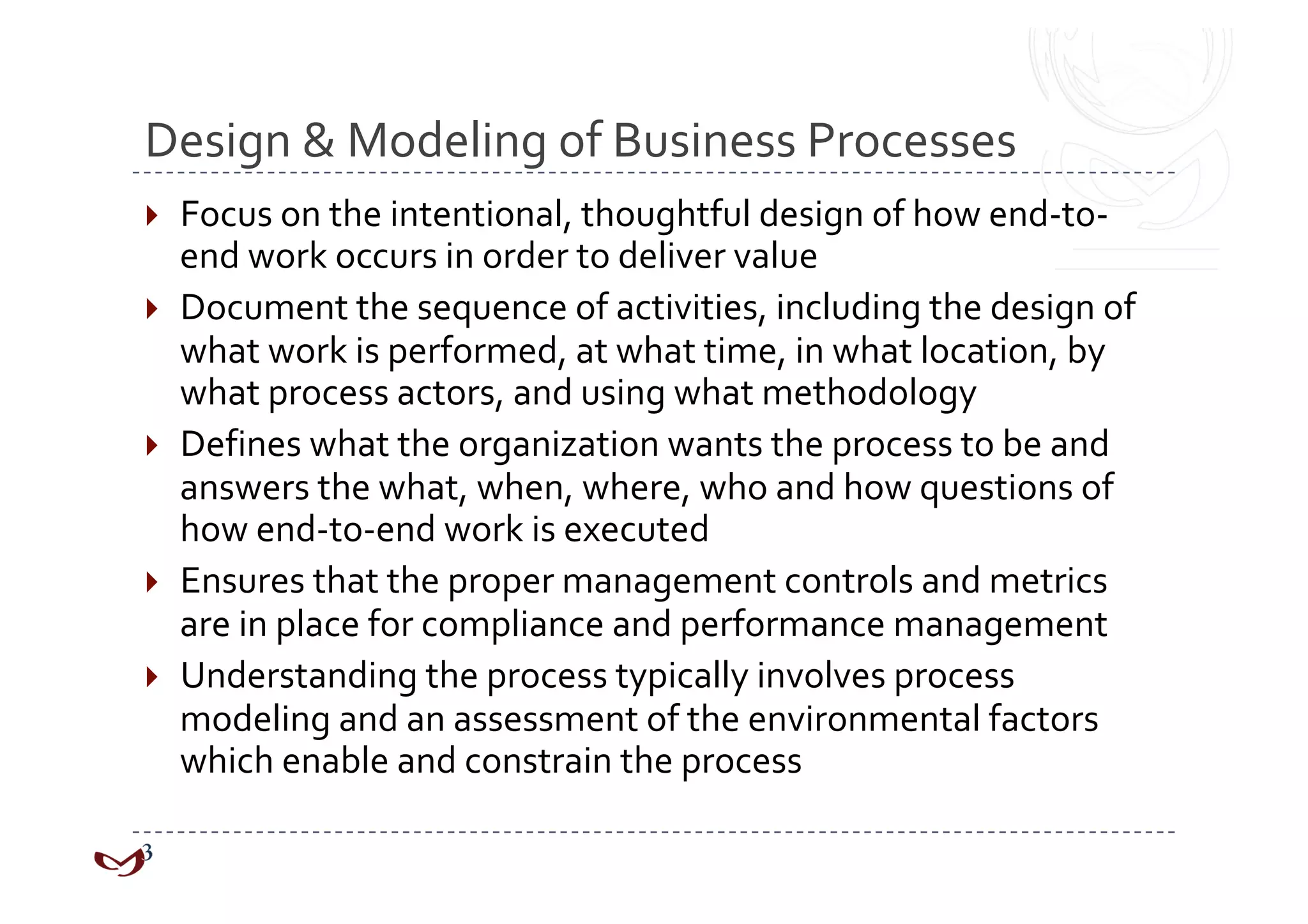 Design & Modeling of Business Processes 
  Focus on the intentional, thoughtful design of how end‐to‐
   end work occurs in order to deliver value 
  Document the sequence of activities, including the design of 
   what work is performed, at what time, in what location, by 
   what process actors, and using what methodology 
  Defines what the organization wants the process to be and 
   answers the what, when, where, who and how questions of 
   how end‐to‐end work is executed 
  Ensures that the proper management controls and metrics 
   are in place for compliance and performance management 
  Understanding the process typically involves process 
   modeling and an assessment of the environmental factors 
   which enable and constrain the process 
 