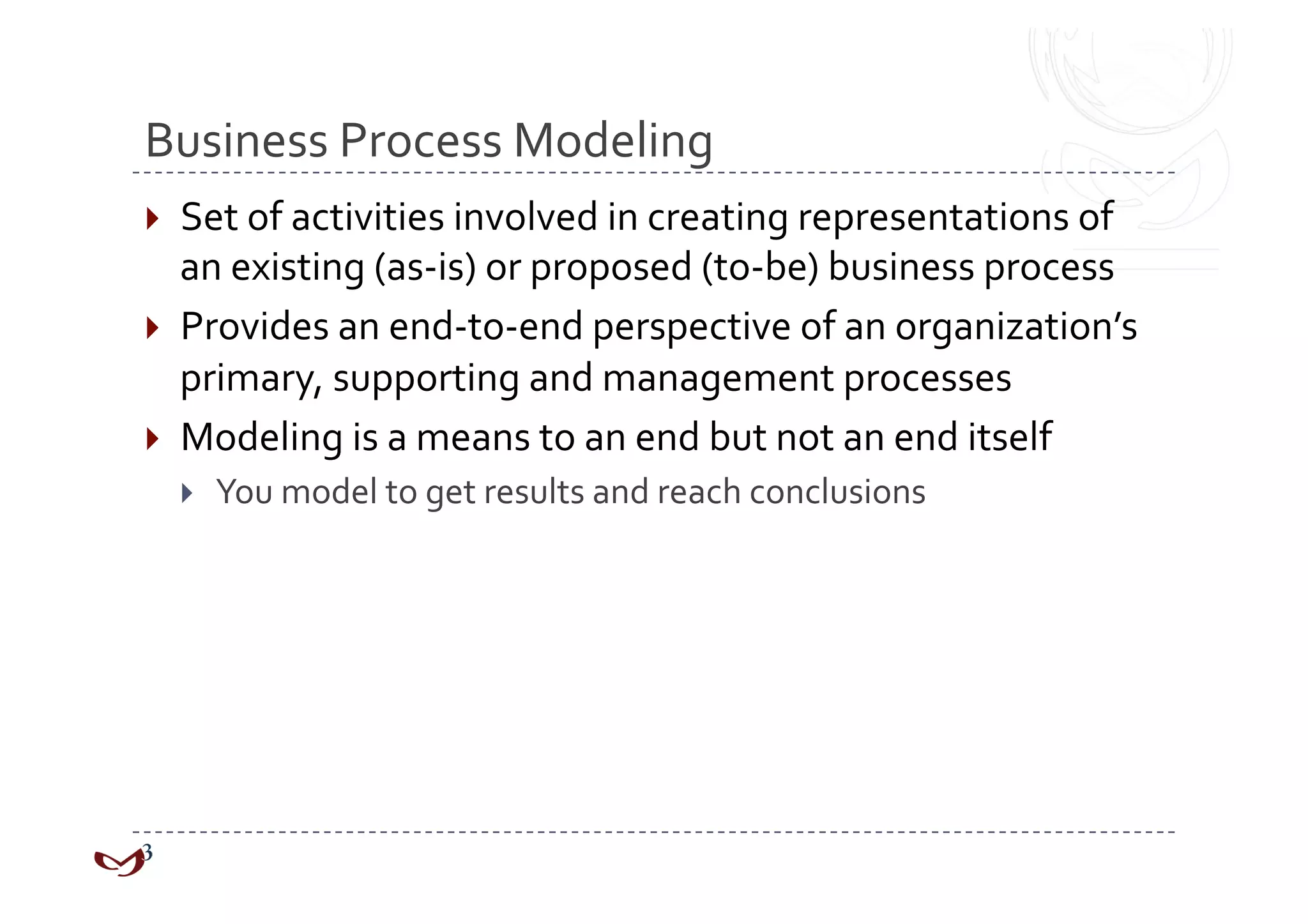 Business Process Modeling 
  Set of activities involved in creating representations of 
   an existing (as‐is) or proposed (to‐be) business process 
  Provides an end‐to‐end perspective of an organization’s 
   primary, supporting and management processes 
  Modeling is a means to an end but not an end itself 
      You model to get results and reach conclusions 
 
