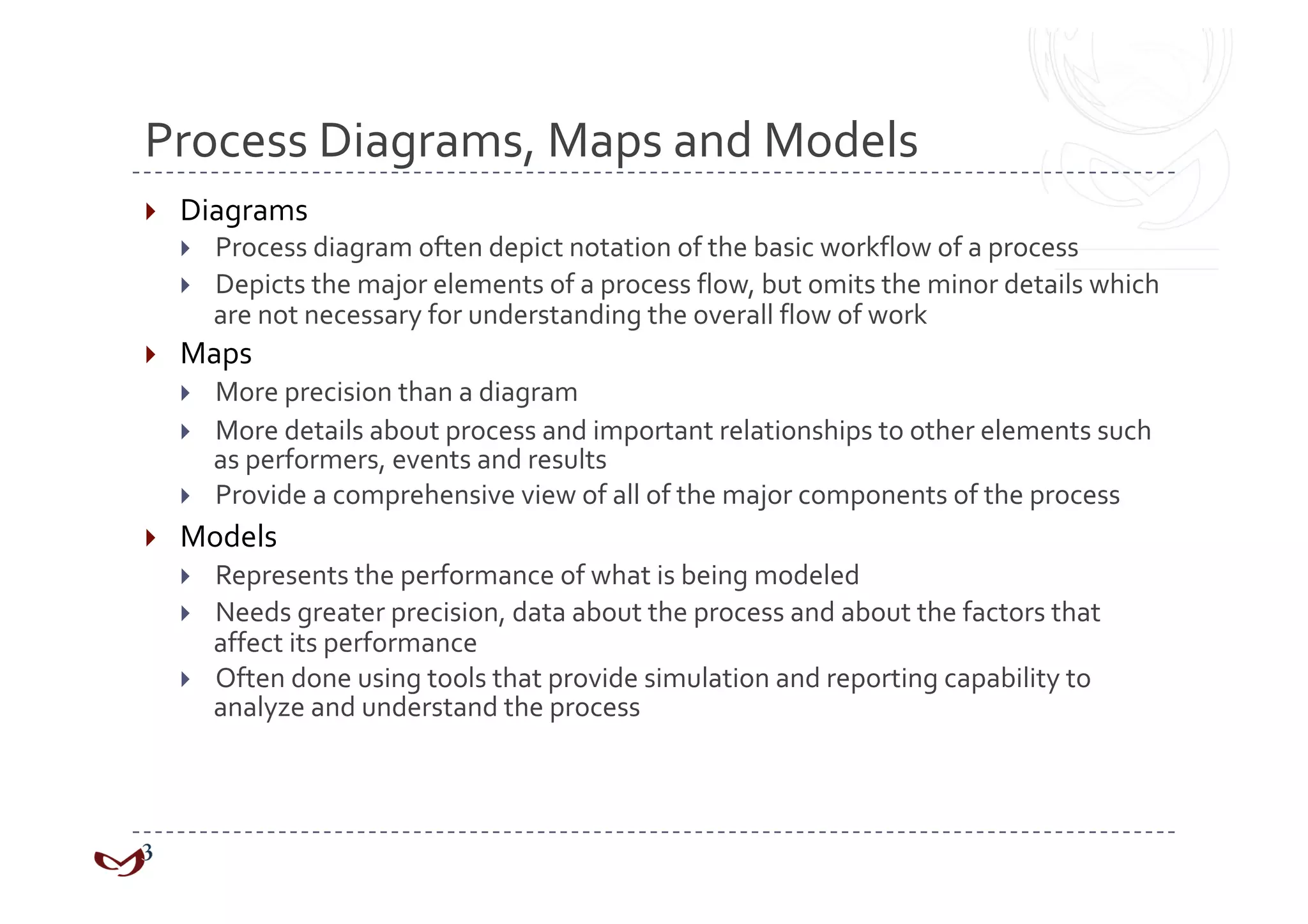 Process Diagrams, Maps and Models 
    Diagrams 
         Process diagram often depict notation of the basic workflow of a process 
         Depicts the major elements of a process flow, but omits the minor details which 
          are not necessary for understanding the overall flow of work 
    Maps 
         More precision than a diagram 
         More details about process and important relationships to other elements such 
          as performers, events and results 
         Provide a comprehensive view of all of the major components of the process 
    Models 
         Represents the performance of what is being modeled 
         Needs greater precision, data about the process and about the factors that 
          affect its performance 
         Often done using tools that provide simulation and reporting capability to 
          analyze and understand the process 
 