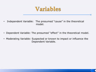 • Independent Variable: The presumed “cause” in the theoretical
model.
• Dependent Variable: The presumed “effect” in the theoretical model.
• Moderating Variable: Suspected or known to impact or influence the
Dependent Variable.
 