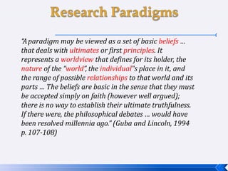 “Aparadigm may be viewed as a set of basic beliefs …
that deals with ultimates or first principles. It
represents a worldview that defines for its holder, the
nature of the “world”, the individual‟s place in it, and
the range of possible relationships to that world and its
parts … The beliefs are basic in the sense that they must
be accepted simply on faith (however well argued);
there is no way to establish their ultimate truthfulness.
If there were, the philosophical debates … would have
been resolved millennia ago.” (Guba and Lincoln, 1994
p. 107-108)
 