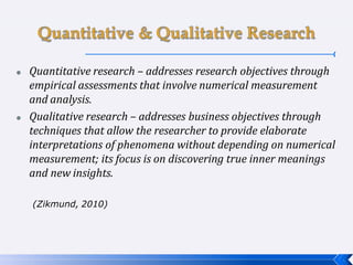  Quantitative research – addresses research objectives through
empirical assessments that involve numerical measurement
and analysis.
 Qualitative research – addresses business objectives through
techniques that allow the researcher to provide elaborate
interpretations of phenomena without depending on numerical
measurement; its focus is on discovering true inner meanings
and new insights.
(Zikmund, 2010)
 