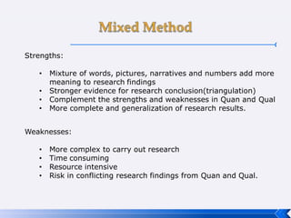 Strengths:
• Mixture of words, pictures, narratives and numbers add more
meaning to research findings
• Stronger evidence for research conclusion(triangulation)
• Complement the strengths and weaknesses in Quan and Qual
• More complete and generalization of research results.
Weaknesses:
• More complex to carry out research
• Time consuming
• Resource intensive
• Risk in conflicting research findings from Quan and Qual.
 