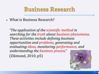  What is Business Research?
“The application of the scientific method in
searching for the truth about business phenomena.
These activities include defining business
opportunities and problems, generating and
evaluating ideas, monitoring performance, and
understanding the business process.”
(Zikmund, 2010, p5)
 