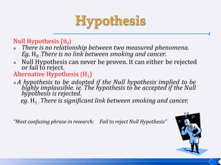 Null Hypothesis (H0)
 There is no relationship between two measured phenomena.
Eg. H0 :There is no link between smoking and cancer.
 Null Hypothesis can never be proven. It can either be rejected
or fail to reject.
Alternative Hypothesis (H1)
 A hypothesis to be adopted if the Null hypothesis implied to be
highly implausible. ie. The hypothesis to be accepted if the Null
hypothesis is rejected.
eg. H1 : There is significant link between smoking and cancer.
“Most confusing phrase in research: Fail to reject Null Hypothesis”
 