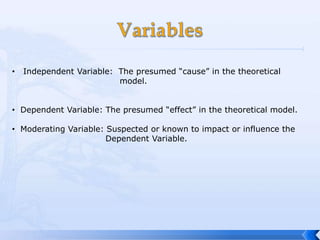 •   Independent Variable: The presumed “cause” in the theoretical
                          model.


• Dependent Variable: The presumed “effect” in the theoretical model.

• Moderating Variable: Suspected or known to impact or influence the
                       Dependent Variable.
 