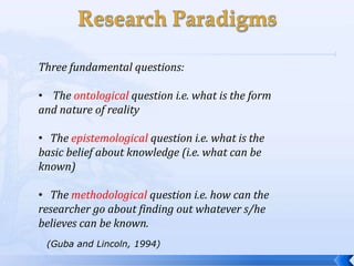 Three fundamental questions:

• The ontological question i.e. what is the form
and nature of reality

• The epistemological question i.e. what is the
basic belief about knowledge (i.e. what can be
known)

• The methodological question i.e. how can the
researcher go about finding out whatever s/he
believes can be known.
 (Guba and Lincoln, 1994)
 