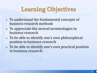    To understand the fundamental concepts of
    business research methods
   To appreciate the several terminologies in
    business research
   To be able to identify one’s own philosophical
    position in business research
   To be able to identify one’s own practical position
    in business research.
 