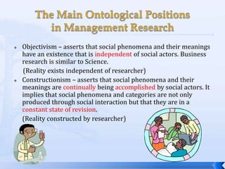    Objectivism – asserts that social phenomena and their meanings
    have an existence that is independent of social actors. Business
    research is similar to Science.
    (Reality exists independent of researcher)
   Constructionism – asserts that social phenomena and their
    meanings are continually being accomplished by social actors. It
    implies that social phenomena and categories are not only
    produced through social interaction but that they are in a
    constant state of revision.
    (Reality constructed by researcher)
 