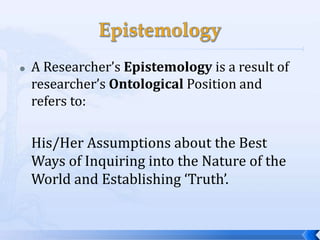    A Researcher’s Epistemology is a result of
    researcher’s Ontological Position and
    refers to:

    His/Her Assumptions about the Best
    Ways of Inquiring into the Nature of the
    World and Establishing ‘Truth’.
 