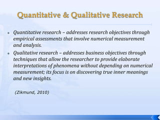    Quantitative research – addresses research objectives through
    empirical assessments that involve numerical measurement
    and analysis.
   Qualitative research – addresses business objectives through
    techniques that allow the researcher to provide elaborate
    interpretations of phenomena without depending on numerical
    measurement; its focus is on discovering true inner meanings
    and new insights.

    (Zikmund, 2010)
 
