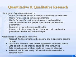 Strengths of Qualitative Research
    • Useful to conduct limited in-depth case studies or interviews
    • Useful for describing complex phenomena
    • Useful for specific environment, context and condition
    • Include researcher and people’s personal experiences of
      phenomena
    • Research is more dynamic and flexible
    • Research findings in words and narrative could explain the
      phenomena better and more in-depth

Weaknesses of Qualitative Research
   • Research findings might not be general and it applies to specific
     context
   • Insufficient research data to test hypotheses and build theory
   • Data collection and analysis could be time consuming
   • Data collection and analysis could be resource intensive
   • Research results are easily influenced by the researcher’s
     personal biases
 