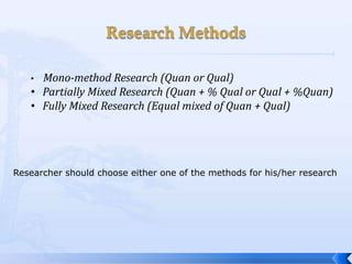 • Mono-method Research (Quan or Qual)
   • Partially Mixed Research (Quan + % Qual or Qual + %Quan)
   • Fully Mixed Research (Equal mixed of Quan + Qual)




Researcher should choose either one of the methods for his/her research
 