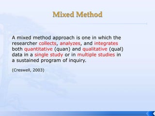 A mixed method approach is one in which the
researcher collects, analyzes, and integrates
both quantitative (quan) and qualitative (qual)
data in a single study or in multiple studies in
a sustained program of inquiry.

(Creswell, 2003)
 
