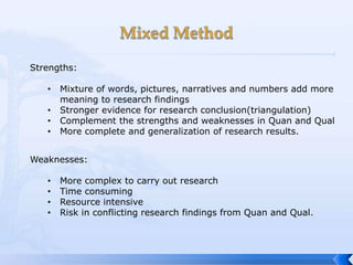 Strengths:

   •   Mixture of words, pictures, narratives and numbers add more
       meaning to research findings
   •   Stronger evidence for research conclusion(triangulation)
   •   Complement the strengths and weaknesses in Quan and Qual
   •   More complete and generalization of research results.


Weaknesses:

   •   More complex to carry out research
   •   Time consuming
   •   Resource intensive
   •   Risk in conflicting research findings from Quan and Qual.
 