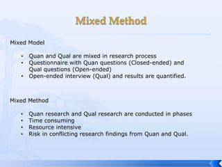 Mixed Model

   •   Quan and Qual are mixed in research process
   •   Questionnaire with Quan questions (Closed-ended) and
       Qual questions (Open-ended)
   •   Open-ended interview (Qual) and results are quantified.



Mixed Method

   •   Quan research and Qual research are conducted in phases
   •   Time consuming
   •   Resource intensive
   •   Risk in conflicting research findings from Quan and Qual.
 