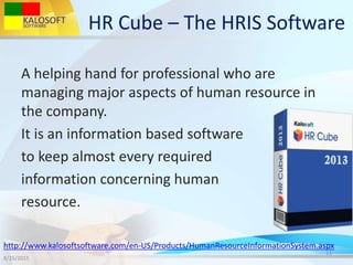 HR Cube – The HRIS Software
A helping hand for professional who are
managing major aspects of human resource in
the company.
It is an information based software
to keep almost every required
information concerning human
resource.
8/25/2015
11
http://www.kalosoftsoftware.com/en-US/Products/HumanResourceInformationSystem.aspx
 