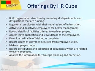 Offerings By HR Cube
• Build organization structure by recording all departments and
designations that are running.
• Register all employees with their required set of information.
• Activate and deactivate employees for better management.
• Record details of facilities offered to each employee.
• Accept leave application and leave details of the employees.
• Download editable official letter templates.
• Record issues of grievance occurred from employee’s side.
• Make employee notes.
• Record distribution and collection of documents which are related
to every employee.
• Analyze the information for strategic planning and execution.
8/25/2015
12
 
