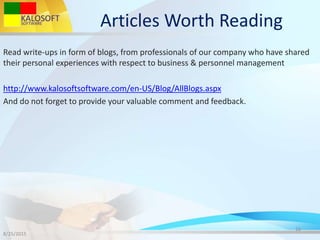 Articles Worth Reading
Read write-ups in form of blogs, from professionals of our company who have shared
their personal experiences with respect to business & personnel management
http://www.kalosoftsoftware.com/en-US/Blog/AllBlogs.aspx
And do not forget to provide your valuable comment and feedback.
8/25/2015
16
 