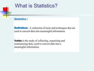 What is Statistics?
Statistics :
Definition: A collection of tools and techniques that are
used to convert data into meaningful information.
Statistics is the study of collecting, organizing and
summarizing data, used to convert data into a
meaningful information.
 