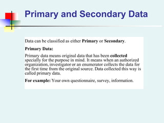 Primary and Secondary Data
Data can be classified as either Primary or Secondary.
Primary Data:
Primary data means original data that has been collected
specially for the purpose in mind. It means when an authorized
organization, investigator or an enumerator collects the data for
the first time from the original source. Data collected this way is
called primary data.
For example: Your own questionnaire, survey, information.
 