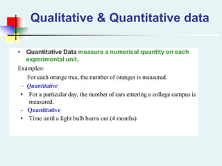 • Quantitative Data measure a numerical quantity on each
experimental unit.
Examples:
For each orange tree, the number of oranges is measured.
– Quantitative
• For a particular day, the number of cars entering a college campus is
measured.
– Quantitative
• Time until a light bulb burns out (4 months)
Qualitative & Quantitative data
 