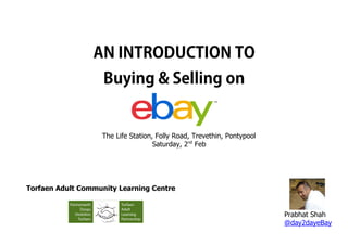 AN INTRODUCTION TO
                    Buying & Selling on


                   The Life Station, Folly Road, Trevethin, Pontypool
                                    Saturday, 2nd Feb




Torfaen Adult Community Learning Centre


                                                                        Prabhat Shah
                                                                        @day2dayeBay
 