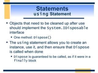 Statements using  Statement Objects that need to be cleaned up after use should implement the  System.IDisposable  interface One method:  Dispose() The  using  statement allows you to create an instance, use it, and then ensure that  Dispose  is called when done  Dispose  is guaranteed to be called, as if it were in a  finally  block 