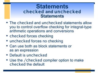 Statements checked  and  unchecked  Statements The  checked  and  unchecked  statements allow you to control overflow checking for integral-type arithmetic operations and conversions checked  forces checking unchecked  forces no checking Can use both as block statements or as an expression Default is  unchecked Use the  /checked  compiler option to make  checked  the default 