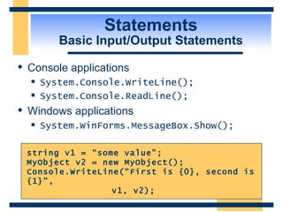 Statements Basic Input/Output Statements Console applications System.Console.WriteLine(); System.Console.ReadLine(); Windows applications System.WinForms.MessageBox.Show(); string v1 = “some value”; MyObject v2 = new MyObject(); Console.WriteLine(“First is {0}, second is {1}”, v1, v2);  