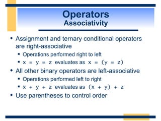 Operators Associativity Assignment and ternary conditional operators are right-associative Operations performed right to left x = y = z   evaluates as  x = (y = z) All other binary operators are left-associative Operations performed left to right x + y + z   evaluates as  (x + y) + z Use parentheses to control order 